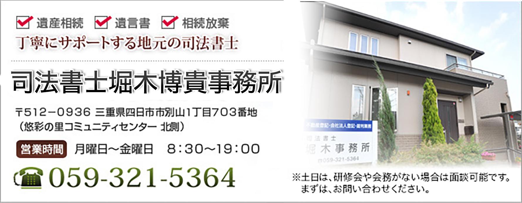 遺産相続 遺言書 相続放棄丁寧にサポートする地元の司法書士 堀木博貴司法書士事務所 〒512-0936 三重県四日市市別山1丁目703番地(悠彩の里コミュニティセンター北側) 営業時間 月曜日~金曜日 8:30~19:00 堀木事務所 059-321-5364