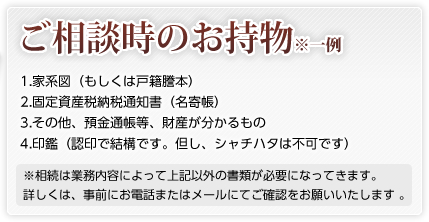 ご相談時のお持物 ※一例 1. 家系図（もしくは戸籍謄本） 2. 固定資産税納税通知書（名寄帳） 3. その他、預金通帳等、財産が分かるもの 4. 印鑑（認印で結構です。但し、シャチハタは不可です） ※相続は業務内容によって上記以外の書類が必要になってきます。 　 　　　　　　　　　　　　　　　　　　　　詳しくは、事前にお電話またはメールにてご確認をお願いいたします 。