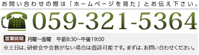 お問い合わせの際は「ホームページを見た」とお伝えください 059-321-5364 営楽時間 月曜~金曜 午前8:30~午後19:00 ※土日は、研修会や会務がない場合は面談可能です。まずは、お問い合わせください。
