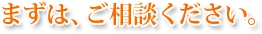 まずは、ご相談ください。